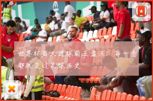 世界杯百大进球前五盘点：每一个都改变过足球历史