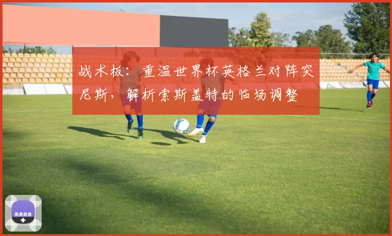 战术板：重温世界杯英格兰对阵突尼斯，解析索斯盖特的临场调整