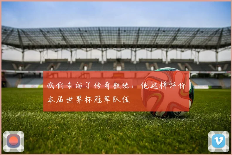 我们专访了传奇教练,他这样评价本届世界杯冠军队伍