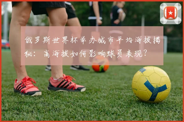 俄罗斯世界杯举办城市平均海拔揭秘：高海拔如何影响球员表现？