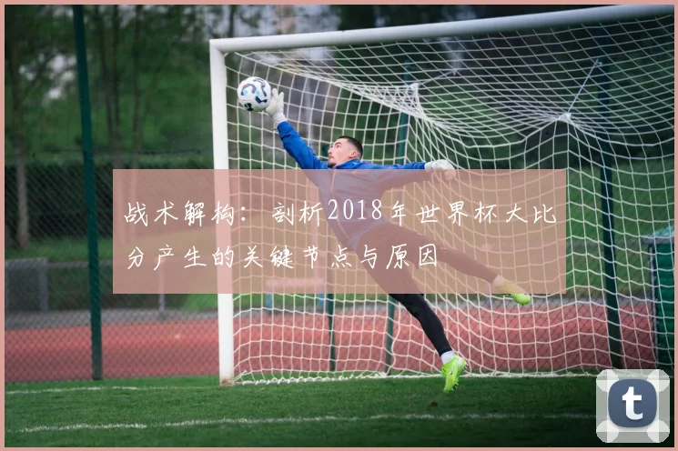 战术解构：剖析2018年世界杯大比分产生的关键节点与原因