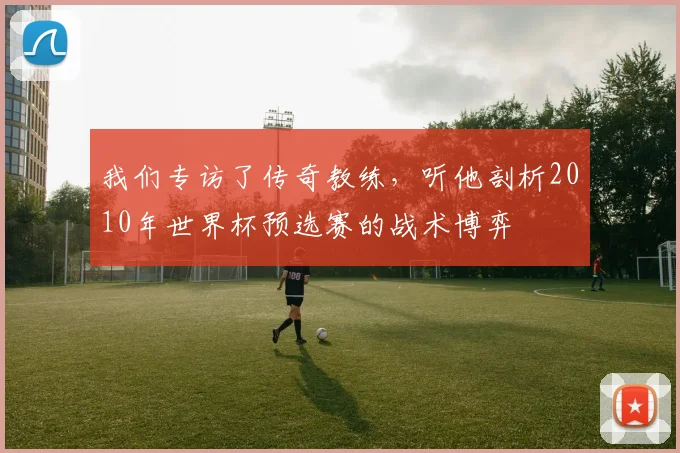 我们专访了传奇教练，听他剖析2010年世界杯预选赛的战术博弈