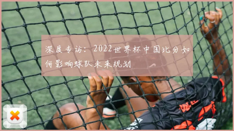 深度专访：2022世界杯中国比分如何影响球队未来规划