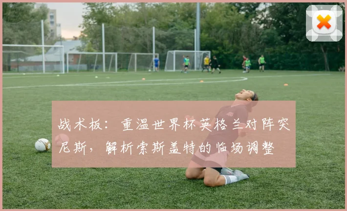 战术板：重温世界杯英格兰对阵突尼斯，解析索斯盖特的临场调整