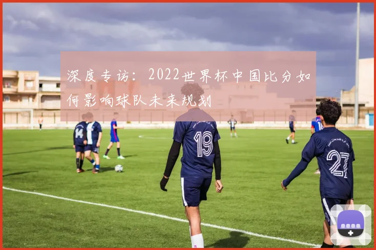 深度专访:2022世界杯中国比分如何影响球队未来规划