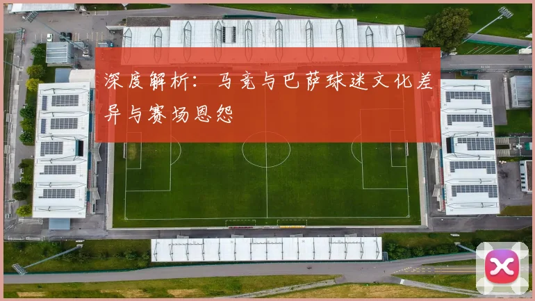 深度解析：马竞与巴萨球迷文化差异与赛场恩怨
