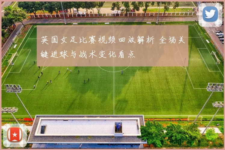 英国女足比赛视频回放解析 全场关键进球与战术变化看点
