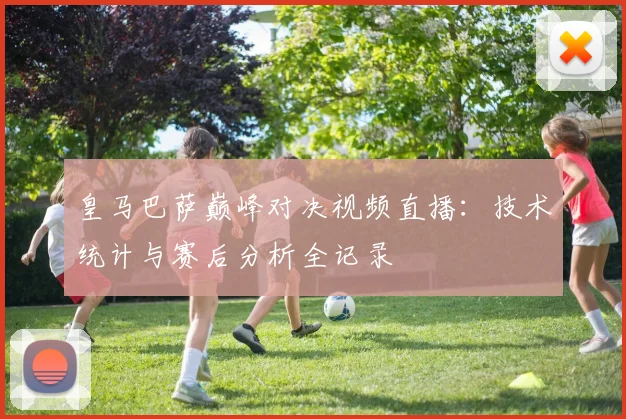 皇马巴萨巅峰对决视频直播：技术统计与赛后分析全记录
