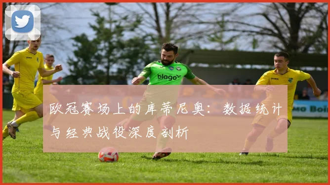 欧冠赛场上的库蒂尼奥：数据统计与经典战役深度剖析